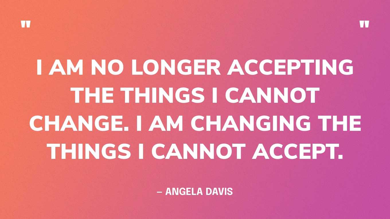 “I am no longer accepting the things I cannot change. I am changing the things I cannot accept.” — Angela Davis