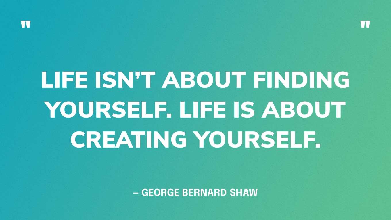 “Life isn’t about finding yourself. Life is about creating yourself.” — George Bernard Shaw