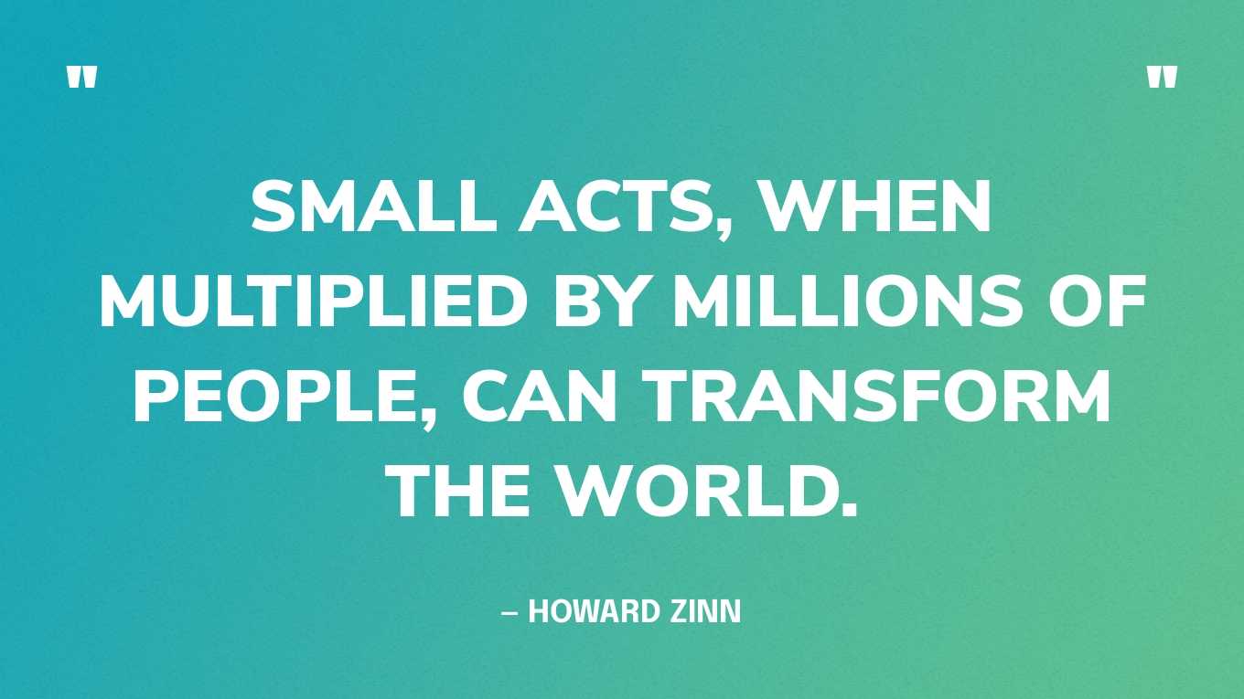 “Small acts, when multiplied by millions of people, can transform the world.” — Howard Zinn