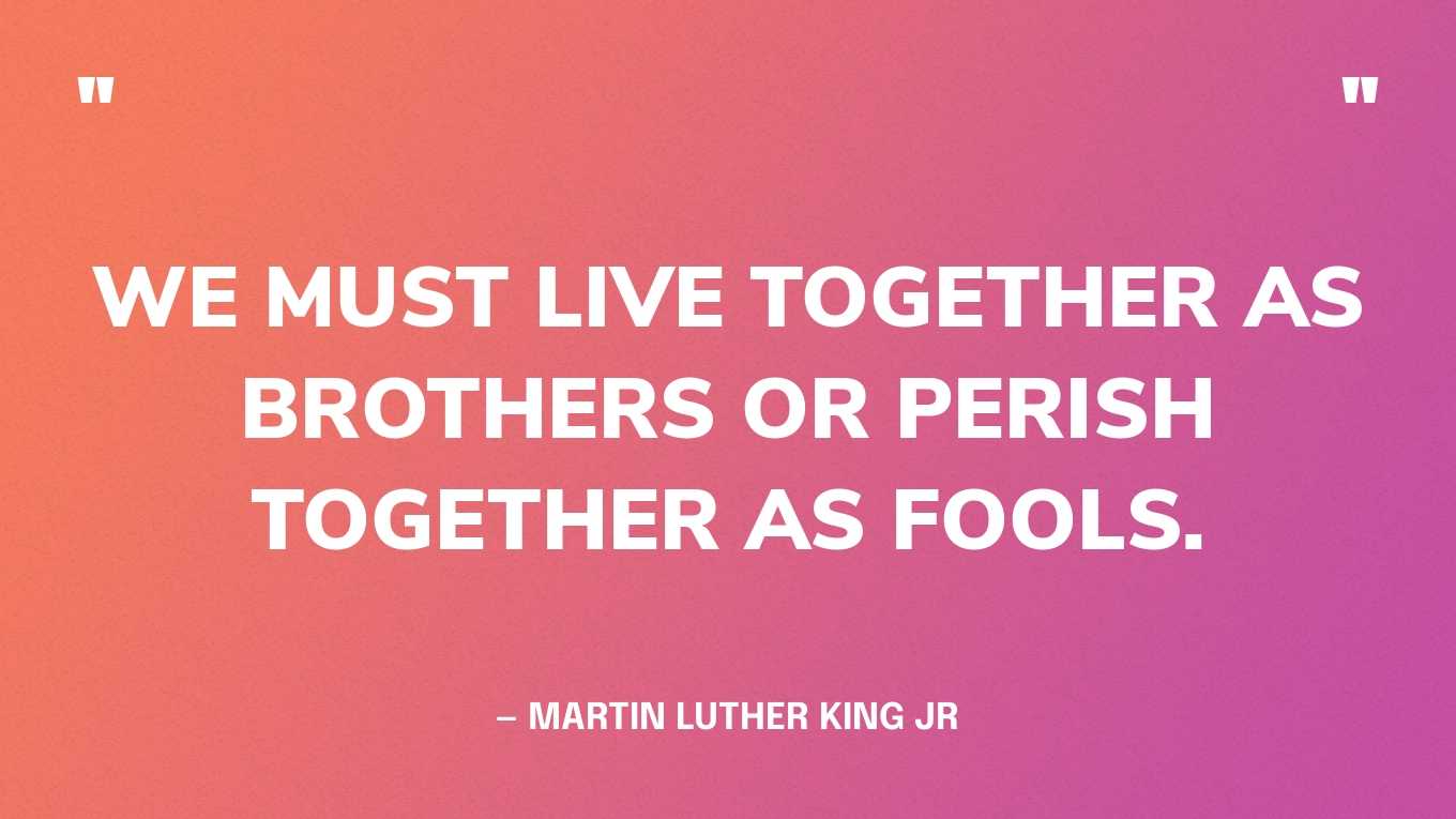 “We must live together as brothers or perish together as fools.” — Martin Luther King Jr